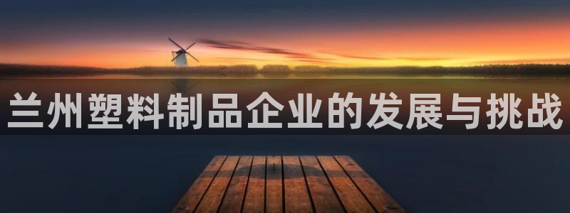 太阳集团游戏官方网址8827：兰州塑料制品企业的发展与挑战