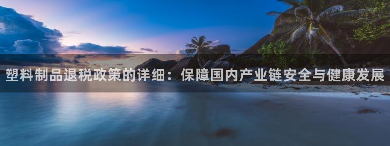 太阳集团在哪里：塑料制品退税政策的详细：保障国内产业链安全与