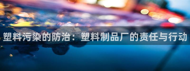 太阳集团电子游戏返还8元：塑料污染的防治：塑料制品厂的责任与