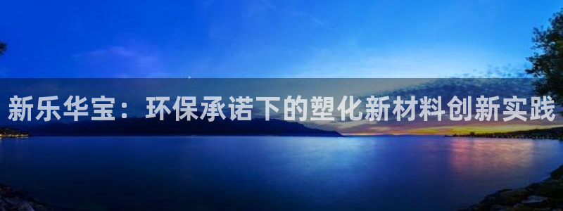 古天乐和太阳集团什么关系知乎：新乐华宝：环保承诺下的塑化新材
