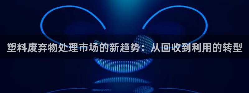 古天乐太阳集团城app：塑料废弃物处理市场的新趋势：从回收到
