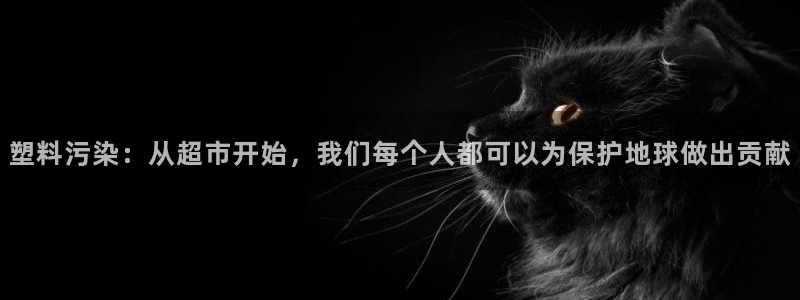 太阳集团app十佳平台是什么：塑料污染：从超市开始，我们每个